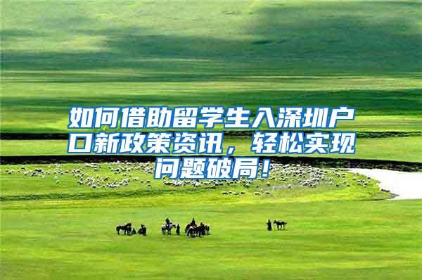 如何借助留学生入深圳户口新政策资讯，轻松实现问题破局！