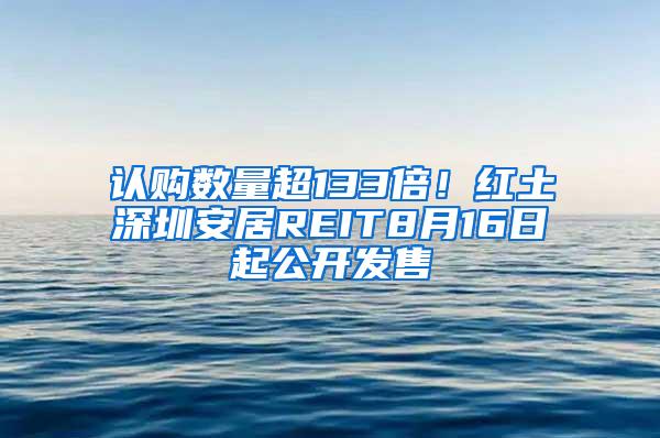 认购数量超133倍！红土深圳安居REIT8月16日起公开发售