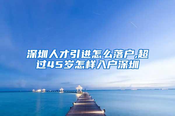 深圳人才引进怎么落户,超过45岁怎样入户深圳