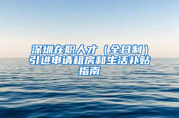 深圳在职人才（全日制）引进申请租房和生活补贴指南