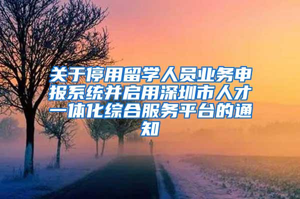 关于停用留学人员业务申报系统并启用深圳市人才一体化综合服务平台的通知