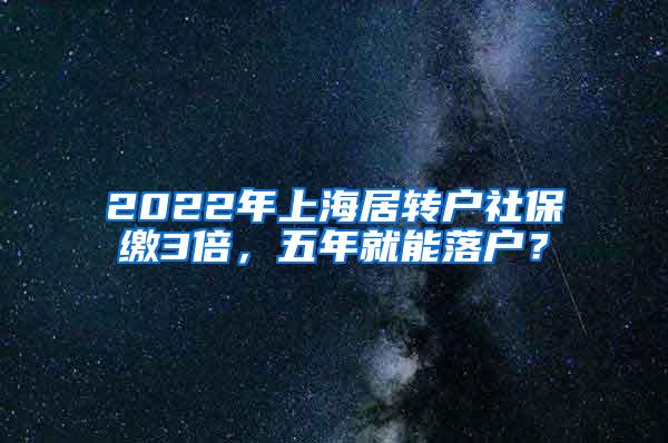 2022年上海居转户社保缴3倍，五年就能落户？