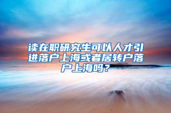 读在职研究生可以人才引进落户上海或者居转户落户上海吗？