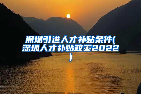 深圳引进人才补贴条件(深圳人才补贴政策2022)