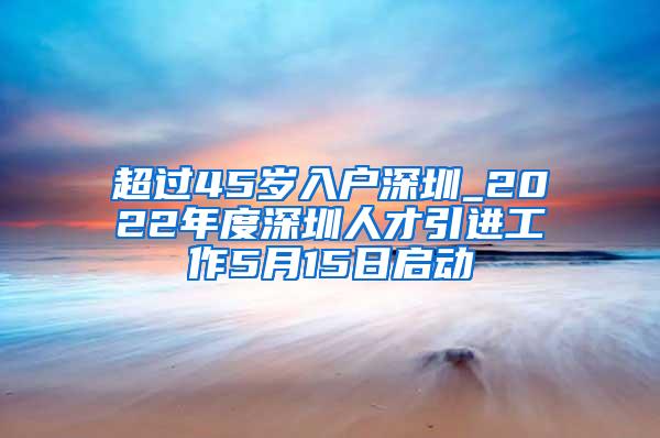 超过45岁入户深圳_2022年度深圳人才引进工作5月15日启动