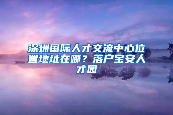 深圳国际人才交流中心位置地址在哪？落户宝安人才园
