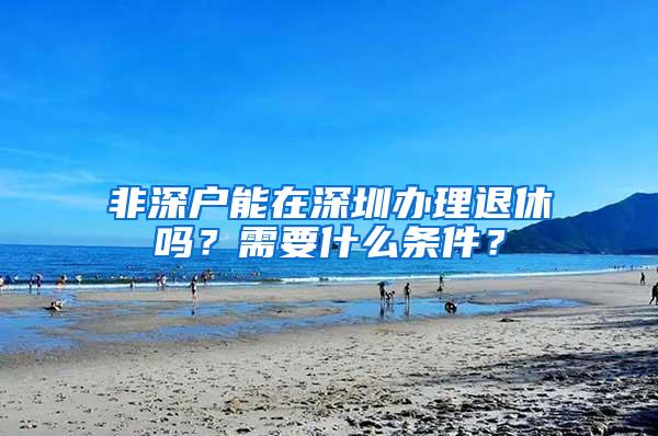 非深户能在深圳办理退休吗？需要什么条件？