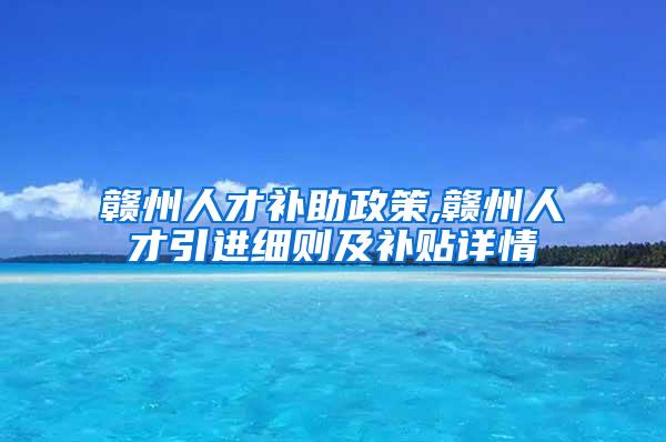 赣州人才补助政策,赣州人才引进细则及补贴详情