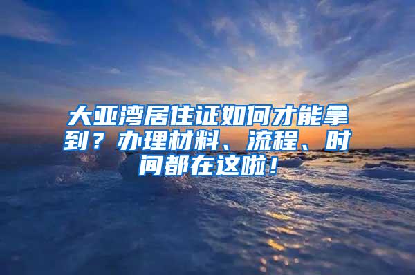 大亚湾居住证如何才能拿到？办理材料、流程、时间都在这啦！