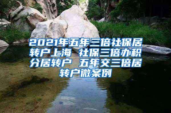 2021年五年三倍社保居转户上海 社保三倍办积分居转户 五年交三倍居转户微案例