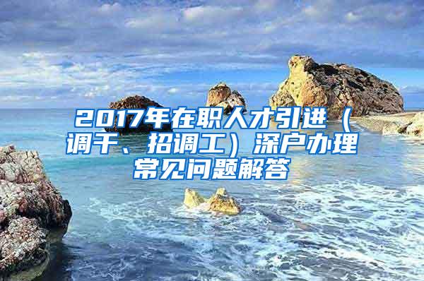 2017年在职人才引进（调干、招调工）深户办理常见问题解答