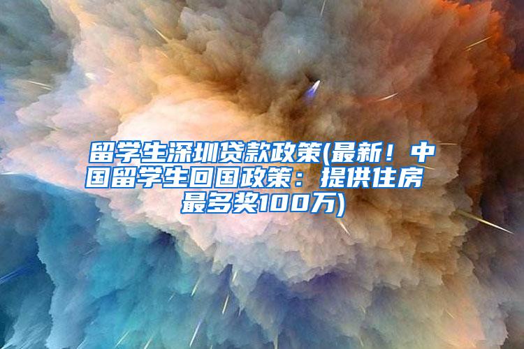 留学生深圳贷款政策(最新！中国留学生回国政策：提供住房 最多奖100万)