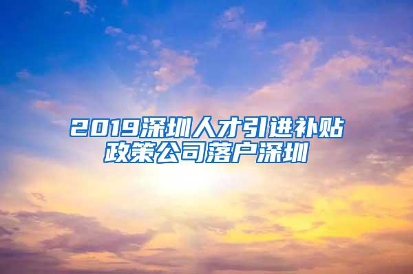 2019深圳人才引进补贴政策公司落户深圳