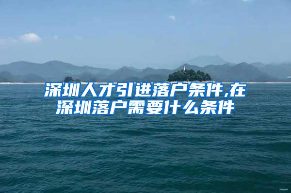 深圳人才引进落户条件,在深圳落户需要什么条件