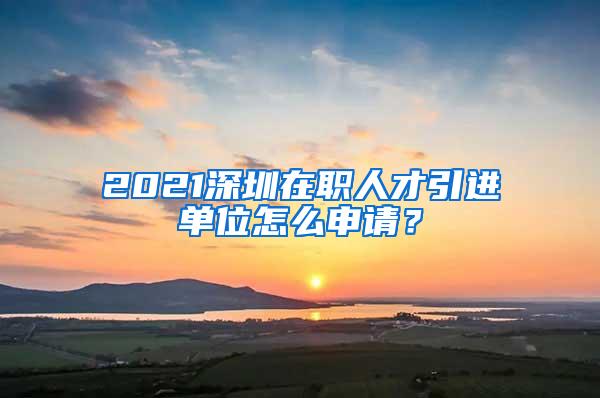 2021深圳在职人才引进单位怎么申请？