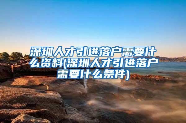 深圳人才引进落户需要什么资料(深圳人才引进落户需要什么条件)