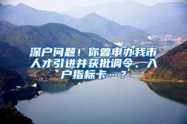 深户问题！你曾申办我市人才引进并获批调令、入户指标卡…？