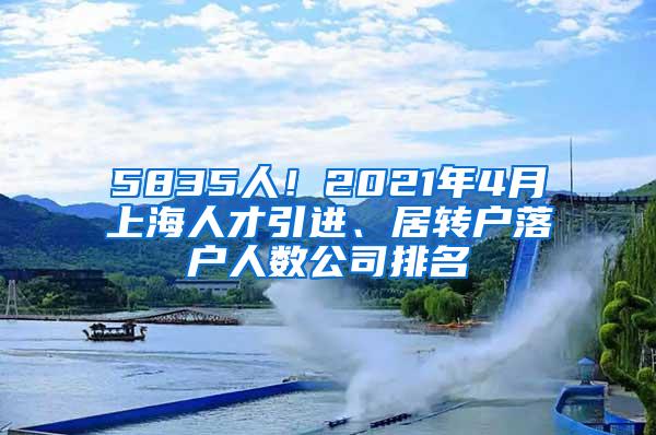 5835人！2021年4月上海人才引进、居转户落户人数公司排名
