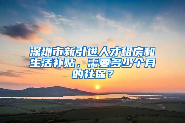 深圳市新引进人才租房和生活补贴，需要多少个月的社保？
