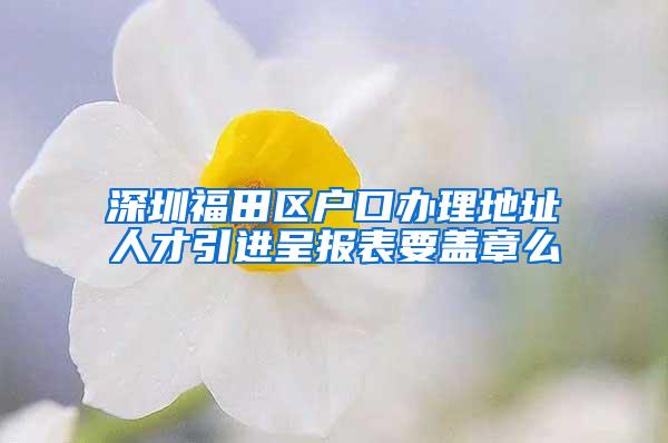 深圳福田区户口办理地址人才引进呈报表要盖章么