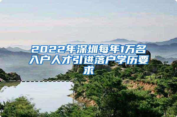 2022年深圳每年1万名入户人才引进落户学历要求