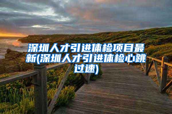 深圳人才引进体检项目最新(深圳人才引进体检心跳过速)