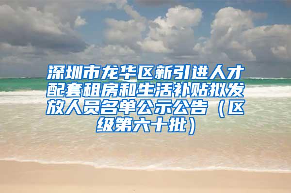 深圳市龙华区新引进人才配套租房和生活补贴拟发放人员名单公示公告（区级第六十批）
