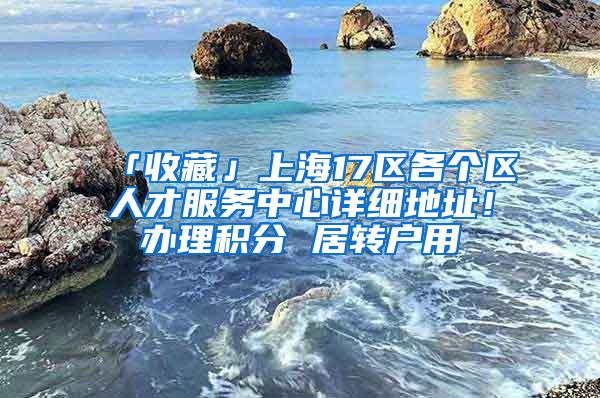 「收藏」上海17区各个区人才服务中心详细地址！办理积分 居转户用