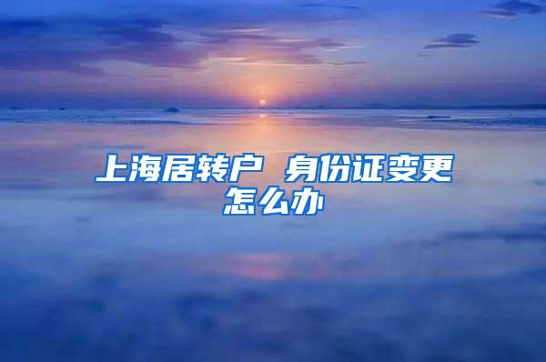 上海居转户 身份证变更怎么办