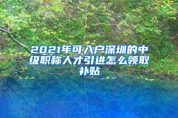 2021年可入户深圳的中级职称人才引进怎么领取补贴
