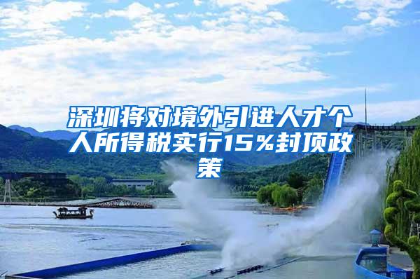 深圳将对境外引进人才个人所得税实行15%封顶政策