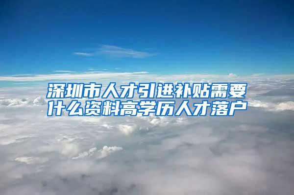 深圳市人才引进补贴需要什么资料高学历人才落户