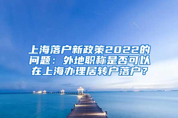 上海落户新政策2022的问题：外地职称是否可以在上海办理居转户落户？