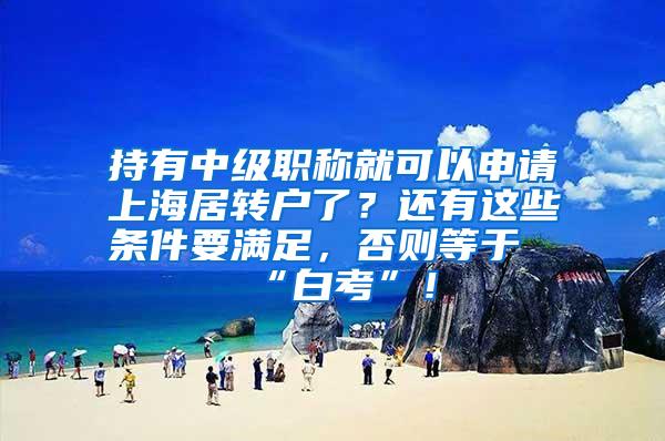持有中级职称就可以申请上海居转户了？还有这些条件要满足，否则等于“白考”！