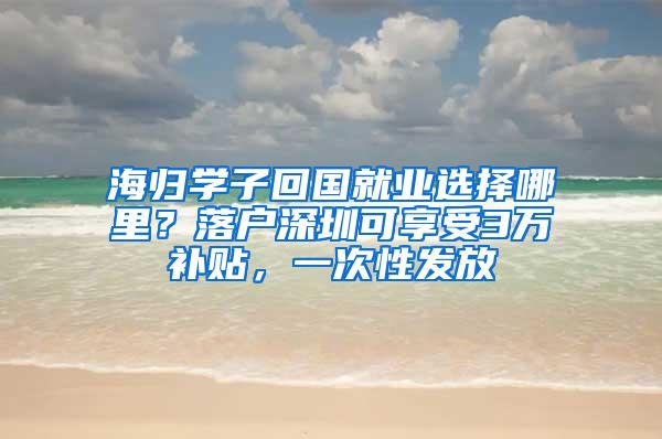 海归学子回国就业选择哪里？落户深圳可享受3万补贴，一次性发放