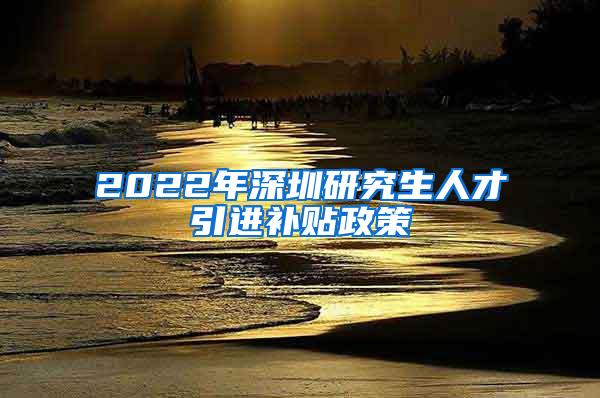 2022年深圳研究生人才引进补贴政策