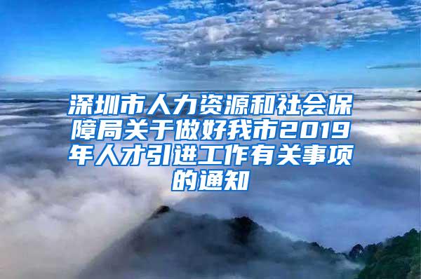 深圳市人力资源和社会保障局关于做好我市2019年人才引进工作有关事项的通知