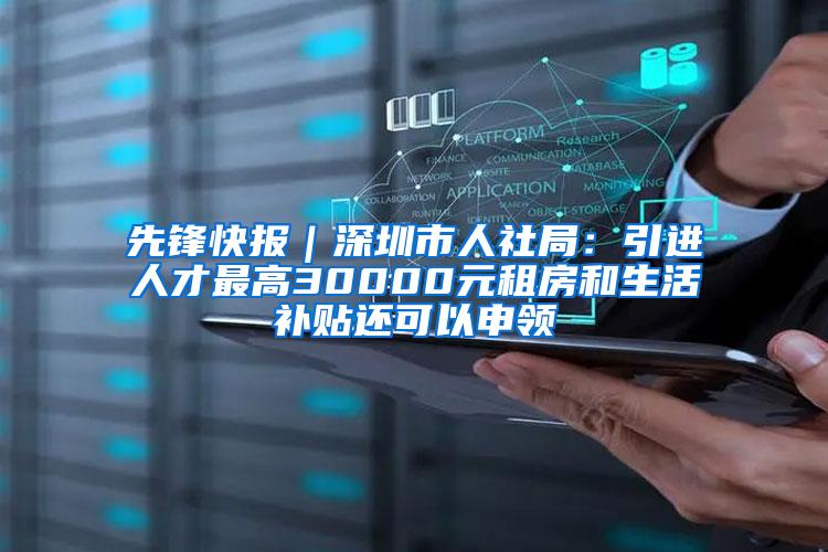 先锋快报｜深圳市人社局：引进人才最高30000元租房和生活补贴还可以申领