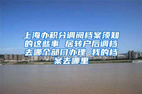 上海办积分调阅档案须知的这些事 居转户后调档去哪个部门办理 我的档案去哪里