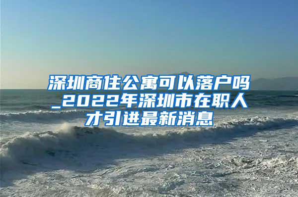 深圳商住公寓可以落户吗_2022年深圳市在职人才引进最新消息