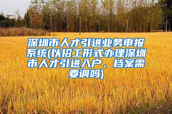 深圳市人才引进业务申报系统(以招工形式办理深圳市人才引进入户，档案需要调吗)