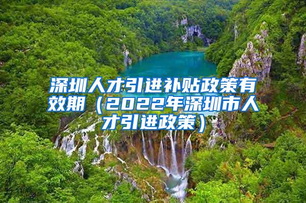深圳人才引进补贴政策有效期（2022年深圳市人才引进政策）