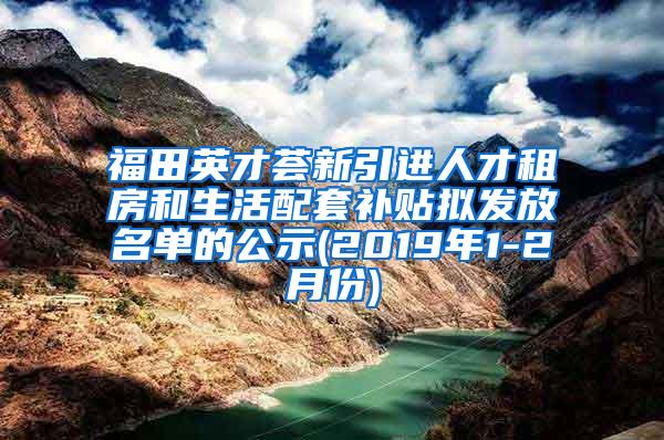 福田英才荟新引进人才租房和生活配套补贴拟发放名单的公示(2019年1-2月份)