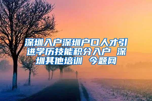 深圳入户深圳户口人才引进学历技能积分入户 深圳其他培训 今题网