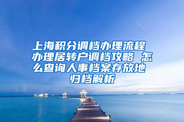 上海积分调档办理流程 办理居转户调档攻略 怎么查询人事档案存放地 归档解析