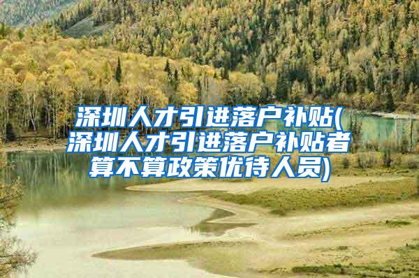 深圳人才引进落户补贴(深圳人才引进落户补贴者算不算政策优待人员)