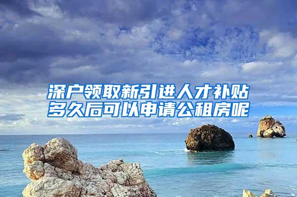 深户领取新引进人才补贴多久后可以申请公租房呢