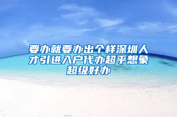 要办就要办出个样深圳人才引进入户代办超乎想象超级好办
