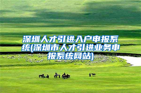 深圳人才引进入户申报系统(深圳市人才引进业务申报系统网站)