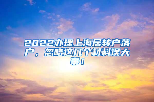 2022办理上海居转户落户，忽略这几个材料误大事！